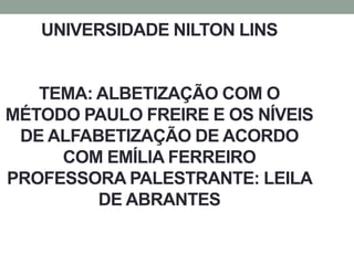UNIVERSIDADE NILTON LINS
TEMA: ALBETIZAÇÃO COM O
MÉTODO PAULO FREIRE E OS NÍVEIS
DE ALFABETIZAÇÃO DE ACORDO
COM EMÍLIA FERREIRO
PROFESSORA PALESTRANTE: LEILA
DE ABRANTES
 