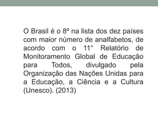 O Brasil é o 8º na lista dos dez países
com maior número de analfabetos, de
acordo com o 11° Relatório de
Monitoramento Global de Educação
para Todos, divulgado pela
Organização das Nações Unidas para
a Educação, a Ciência e a Cultura
(Unesco). (2013)
 