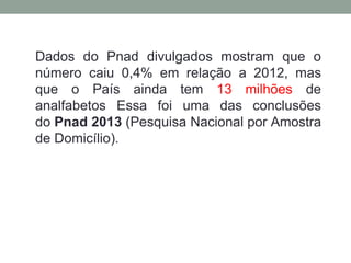 Dados do Pnad divulgados mostram que o
número caiu 0,4% em relação a 2012, mas
que o País ainda tem 13 milhões de
analfabetos Essa foi uma das conclusões
do Pnad 2013 (Pesquisa Nacional por Amostra
de Domicílio).
 