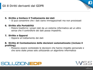 5. Diritto a limitare il Trattamento dei dati
• Si può consentire che i dati siano immagazzinati ma non processati
6. Diritto alla Portabilità
• Potere trasferire i propri dati da un sistema informatico ad un altro
senza che il controllore dei dati possa impedirlo.
7. Diritto a Opporsi
• Opporsi al trattamento dei dati
8. Diritto di Contestazione delle decisioni automatizzate (incluso il
profiling)
• Possono essere contestate le decisioni che hanno impatto personale e
che sono state prese solo utilizzando un algoritmo informatico
Gli 8 Diritti derivanti dal GDPR
 