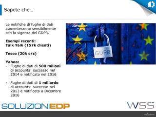 Le notifiche di fughe di dati
aumenteranno sensibilmente
con la vigenza del GDPR.
Esempi recenti:
Talk Talk (157k clienti)
Tesco (20k c/c)
Yahoo:
- Fughe di dati di 500 milioni
di accounts: successo nel
2014 e notificato nel 2016
- Fughe di dati di 1 miliardo
di accounts: successo nel
2013 e notificato a Dicembre
2016
Sapete che…
 