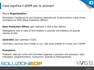 GDPR HelpSystems LLC All rights reserved.
Misure Organizzative:
Richiedono l’esistenza di una struttura apposita per la governance e può anche
richiedere un DPO (Data Protection Officer)
Data Protection Officer (per esempio il CSO o Sec Admin)
Obbligatorio solo in caso di Enti Pubblici o aziende che trattano un grande
volume di dati
Controller (per esempio il CIO)
Controlla e assicura che il modo in cui i dati sono trattati è in linea con il GDPR
Processors
Trattano i dati per conto del Controller (agenzia o persona che processa i dati,
impiegato, programmatore, outsourcer, azienda di hosting/cloud)
Cosa significa il GDPR per le aziende?
 