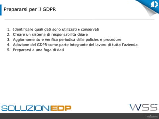 1. Identificare quali dati sono utilizzati e conservati
2. Creare un sistema di responsabilità chiare
3. Aggiornamento e verifica periodica delle policies e procedure
4. Adozione del GDPR come parte integrante del lavoro di tutta l’azienda
5. Prepararsi a una fuga di dati
Prepararsi per il GDPR
 