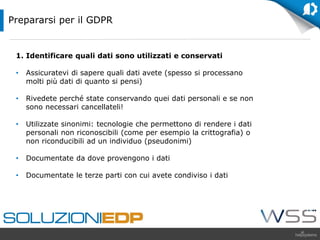1. Identificare quali dati sono utilizzati e conservati
• Assicuratevi di sapere quali dati avete (spesso si processano
molti più dati di quanto si pensi)
• Rivedete perché state conservando quei dati personali e se non
sono necessari cancellateli!
• Utilizzate sinonimi: tecnologie che permettono di rendere i dati
personali non riconoscibili (come per esempio la crittografia) o
non riconducibili ad un individuo (pseudonimi)
• Documentate da dove provengono i dati
• Documentate le terze parti con cui avete condiviso i dati
Prepararsi per il GDPR
 