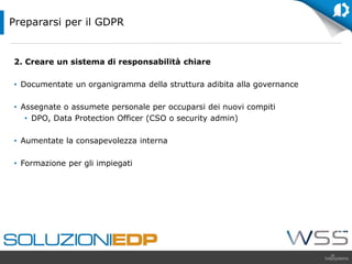2. Creare un sistema di responsabilità chiare
• Documentate un organigramma della struttura adibita alla governance
• Assegnate o assumete personale per occuparsi dei nuovi compiti
• DPO, Data Protection Officer (CSO o security admin)
• Aumentate la consapevolezza interna
• Formazione per gli impiegati
Prepararsi per il GDPR
 
