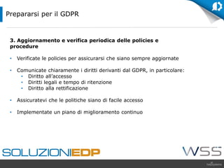 3. Aggiornamento e verifica periodica delle policies e
procedure
• Verificate le policies per assicurarsi che siano sempre aggiornate
• Comunicate chiaramente i diritti derivanti dal GDPR, in particolare:
• Diritto all’accesso
• Diritti legali e tempo di ritenzione
• Diritto alla rettificazione
• Assicuratevi che le politiche siano di facile accesso
• Implementate un piano di miglioramento continuo
Prepararsi per il GDPR
 
