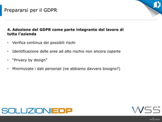 4. Adozione del GDPR come parte integrante del lavoro di
tutta l’azienda
• Verifica continua dei possibili rischi
• Identificazione delle aree ad alto rischio non ancora coperte
• “Privacy by design”
• Minimizzate i dati personali (ne abbiamo davvero bisogno?)
Prepararsi per il GDPR
 
