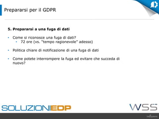 5. Prepararsi a una fuga di dati
• Come si riconosce una fuga di dati?
• 72 ore (vs. “tempo ragionevole” adesso)
• Politica chiare di notificazione di una fuga di dati
• Come potete interrompere la fuga ed evitare che succeda di
nuovo?
Prepararsi per il GDPR
 