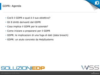 GDPR HelpSystems LLC All rights reserved.
• Cos’è il GDPR e qual è il suo obiettivo?
• Gli 8 diritti derivanti dal GDPR
• Cosa implica il GDPR per le aziende?
• Come iniziare a prepararsi per il GDPR
• GDPR: le implicazioni di una fuga di dati (data breach)
• GDPR: un aiuto concreto da HelpSystems
GDPR: Agenda
 