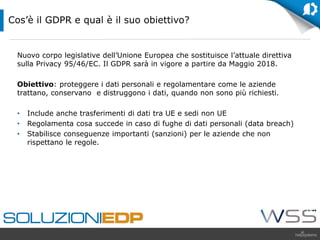 Nuovo corpo legislative dell’Unione Europea che sostituisce l’attuale direttiva
sulla Privacy 95/46/EC. Il GDPR sarà in vigore a partire da Maggio 2018.
Obiettivo: proteggere i dati personali e regolamentare come le aziende
trattano, conservano e distruggono i dati, quando non sono più richiesti.
• Include anche trasferimenti di dati tra UE e sedi non UE
• Regolamenta cosa succede in caso di fughe di dati personali (data breach)
• Stabilisce conseguenze importanti (sanzioni) per le aziende che non
rispettano le regole.
Cos’è il GDPR e qual è il suo obiettivo?
 