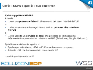 Chi è soggetto al GDPR?
Aziende…
• … con una presenza fisica in almeno uno dei paesi membri dell’UE
o
• … che processano o immagazzinano dati su persone che risiedono
nell’UE
o
• … che usando un servizio di terzi che processa or immagazzina
informazioni su persone che risiedono nell’UE (Salesforce, Google Mail, etc.)
Quindi sostanzialmente applica a:
• Qualunque azienda con uffici nell’UE — se hanno un computer…
• Aziende USA che hanno contatti con aziende UE
… e cioè praticamente tutti!
Cos’è il GDPR e qual è il suo obiettivo?
 