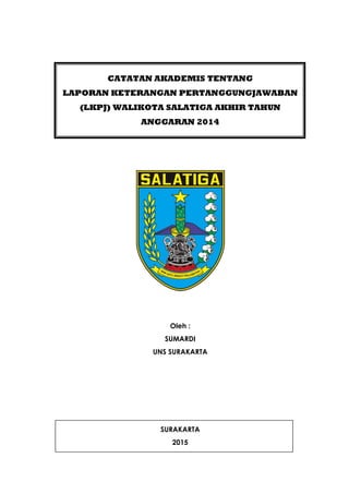 CATATAN AKADEMIS TENTANG
LAPORAN KETERANGAN PERTANGGUNGJAWABAN
(LKPJ) WALIKOTA SALATIGA AKHIR TAHUN
ANGGARAN 2014
Oleh :
SUMARDI
UNS SURAKARTA
SURAKARTA
2015
 