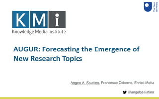 AUGUR: Forecasting the Emergence of
New Research Topics
Angelo A. Salatino, Francesco Osborne, Enrico Motta
@angelosalatino
 