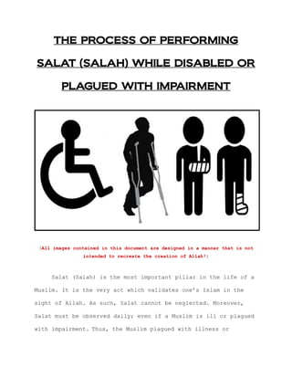 THE PROCESS OF PERFORMING
SALAT (SALAH) WHILE DISABLED OR
PLAGUED WITH IMPAIRMENT
(All images contained in this document are designed in a manner that is not
intended to recreate the creation of Allah!)
Salat (Salah) is the most important pillar in the life of a
Muslim. It is the very act which validates one‟s Islam in the
sight of Allah. As such, Salat cannot be neglected. Moreover,
Salat must be observed daily; even if a Muslim is ill or plagued
with impairment. Thus, the Muslim plagued with illness or
 