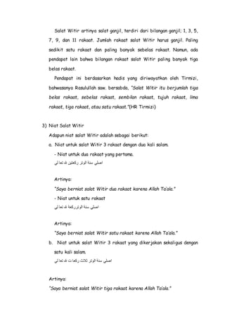 Salat Witir artinya salat ganjil, terdiri dari bilangan ganjil; 1, 3, 5,
7, 9, dan 11 rakaat. Jumlah rakaat salat Witir harus ganjil. Paling
sedikit satu rakaat dan paling banyak sebelas rakaat. Namun, ada
pendapat lain bahwa bilangan rakaat salat Witir paling banyak tiga
belas rakaat.
Pendapat ini berdasarkan hadis yang diriwayatkan oleh Tirmizi,
bahwasanya Rasulullah saw. bersabda, “Salat Witir itu berjumlah tiga
belas rakaat, sebelas rakaat, sembilan rakaat, tujuh rakaat, lima
rakaat, tiga rakaat, atau satu rakaat.”(HR Tirmizi)
3) Niat Salat Witir
Adapun niat salat Witir adalah sebagai berikut:
a. Niat untuk salat Witir 3 rakaat dengan dua kali salam.
- Niat untuk dua rakaat yang pertama.
‫لي‬ ‫تعا‬ ‫هلل‬ ‫ركعتين‬ ‫الوتر‬ ‫سنة‬ ‫اصلي‬
Artinya:
“Saya berniat salat Witir dua rakaat karena Allah Ta’ala.”
- Niat untuk satu rakaat
‫لي‬ ‫تعا‬ ‫هلل‬ ‫الوترركعة‬ ‫سنة‬ ‫اصلي‬
Artinya:
“Saya berniat salat Witir satu rakaat karena Allah Ta’ala.”
b. Niat untuk salat Witir 3 rakaat yang dikerjakan sekaligus dengan
satu kali salam.
‫لي‬ ‫تعا‬ ‫هلل‬ ‫ت‬ ‫ركعا‬ ‫ثالث‬ ‫الوتر‬ ‫سنة‬ ‫اصلي‬
Artinya:
“Saya berniat salat Witir tiga rakaat karena Allah Ta’ala.”
 