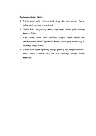 Keutamaan Shalat Witir:
1. Pahala shalat witir nilainya lebih tinggi dari unta merah (harta
paling berharga bagi orang Arab)
2. Shalat witir mengandung makna yang sangat dalam, yaitu tentang
keesaan Tuhan.
3. Agar orang islam lebih terbiasa bangun tengah malam dan
melakasanakan shalat Qiyamullail, karena pahala yang terkandung di
dalamnya sangat besar,
4. Shalat witir dapat dipandang sebagai penutup dari rangkaian shalat-
shalat sunah di malam hari, dan bisa berfungsi sebagai ibadah
tambahan.
 