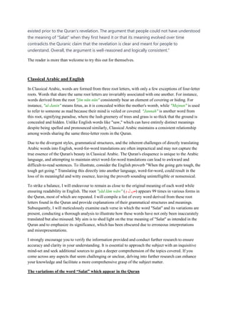 existed prior to the Quran's revelation. The argument that people could not have understood
the meaning of "Salat" when they first heard it or that its meaning evolved over time
contradicts the Quranic claim that the revelation is clear and meant for people to
understand. Overall, the argument is well-reasoned and logically consistent.”
The reader is more than welcome to try this out for themselves.
Classical Arabic and English
In Classical Arabic, words are formed from three root letters, with only a few exceptions of four-letter
roots. Words that share the same root letters are invariably associated with one another. For instance,
words derived from the root "jīm nūn nūn" consistently bear an element of covering or hiding. For
instance, "al-Janin" means fetus, as it is concealed within the mother's womb, while "Mejnun" is used
to refer to someone as mad because their mind is veiled or covered. "Jannah" is another word from
this root, signifying paradise, where the lush greenery of trees and grass is so thick that the ground is
concealed and hidden. Unlike English words like "saw," which can have entirely distinct meanings
despite being spelled and pronounced similarly, Classical Arabic maintains a consistent relationship
among words sharing the same three-letter roots in the Quran.
Due to the divergent styles, grammatical structures, and the inherent challenges of directly translating
Arabic words into English, word-for-word translations are often impractical and may not capture the
true essence of the Quran's beauty in Classical Arabic. The Quran's eloquence is unique to the Arabic
language, and attempting to maintain strict word-for-word translations can lead to awkward and
difficult-to-read sentences. To illustrate, consider the English proverb "When the going gets tough, the
tough get going." Translating this directly into another language, word-for-word, could result in the
loss of its meaningful and witty essence, leaving the proverb sounding unintelligible or nonsensical.
To strike a balance, I will endeavour to remain as close to the original meaning of each word while
ensuring readability in English. The root "ṣād lām wāw" ( ‫ص‬
‫ل‬
‫و‬ ) appears 99 times in various forms in
the Quran, most of which are repeated. I will compile a list of every word derived from these root
letters found in the Quran and provide explanations of their grammatical structures and meanings.
Subsequently, I will meticulously examine each verse in which the word "Salat" and its variations are
present, conducting a thorough analysis to illustrate how these words have not only been inaccurately
translated but also misused. My aim is to shed light on the true meaning of "Salat" as intended in the
Quran and to emphasize its significance, which has been obscured due to erroneous interpretations
and misrepresentations.
I strongly encourage you to verify the information provided and conduct further research to ensure
accuracy and clarity in your understanding. It is essential to approach the subject with an inquisitive
mind-set and seek additional sources to gain a deeper comprehension of the topics covered. If you
come across any aspects that seem challenging or unclear, delving into further research can enhance
your knowledge and facilitate a more comprehensive grasp of the subject matter.
The variations of the word “Salat” which appear in the Quran
 