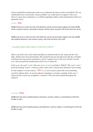 [I have included the transliteration of the verse to illustrate the absence of the word ZAKAT. The way
traditionalists have conveyed the concept of ZAKAT, one would expect it to appear in this verse.
However, upon closer examination, we will find compelling evidence of the mistranslation of this very
important word.]
l-ṣalata ‫ا‬‫ة‬ ‫ا‬
‫ََّل‬‫ص‬‫ال‬
(2:42) And do not overlay the truth with falsehood, and do not knowingly suppress the truth; (2:43)
and be constant in prayer, and spend in charity, and bow down in prayer with all who thus bow down.
(2:42) And do not overlay the truth with falsehood, and do not knowingly suppress the truth; (2:43)
and establish adherence, and commit to purity, and yield with those who yield.
“wa-aqīmū l-ṣalata waātū l-zakata wa-ir'kaʿū maʿa l-rākiʿīn”
[This is one of the verses where Salat and Zakat are mentioned side by side, along with the word
Raka. All three have been mistranslated. The translation may give the impression that the word Salat
(which has been inaccurately translated as "prayer") appears twice in the verse, but this is not the
case. I have provided the transliteration of the verse to clarify this.
In this verse, the word "waātū" with roots (hamza tā yā) is used before "ZAKAT." The word "waītāa,"
generally meaning "to give," can have a wider context where someone gives themselves up to a thing.
In some religious or moral contexts, "َ
‫وا‬‫ات‬َ‫ء‬" (a'tā) can be used to express the act of committing
oneself to religious duties. It can also indicate committing to a promise or pledge. In this case, I
believe the best word to use in English is "commit to" This term will be utilised throughout the
analysis.]
wal-ṣalati ‫ة‬ ‫ا‬
‫ََّل‬‫ص‬‫ال‬‫ا‬‫و‬
(2:45) And seek aid in steadfast patience and prayer: and this, indeed, is a hard thing for all but the
humble in spirit,
(2:45) And seek aid in steadfast patience and adherence: and this, indeed, is a hard thing for all but the
humble in spirit,
 