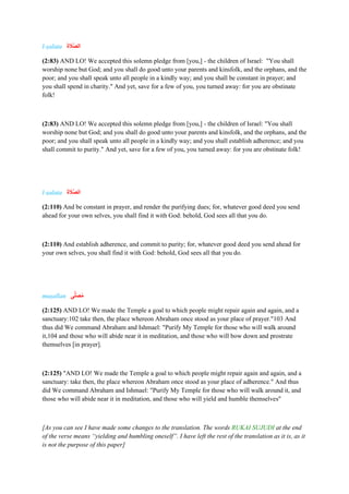 l-ṣalata ‫ا‬
‫ا‬‫ة‬ ‫ا‬
‫ََّل‬‫ص‬‫ل‬
(2:83) AND LO! We accepted this solemn pledge from [you,] - the children of Israel: "You shall
worship none but God; and you shall do good unto your parents and kinsfolk, and the orphans, and the
poor; and you shall speak unto all people in a kindly way; and you shall be constant in prayer; and
you shall spend in charity." And yet, save for a few of you, you turned away: for you are obstinate
folk!
(2:83) AND LO! We accepted this solemn pledge from [you,] - the children of Israel: "You shall
worship none but God; and you shall do good unto your parents and kinsfolk, and the orphans, and the
poor; and you shall speak unto all people in a kindly way; and you shall establish adherence; and you
shall commit to purity." And yet, save for a few of you, you turned away: for you are obstinate folk!
l-ṣalata ‫ا‬‫ة‬ ‫ا‬
‫ََّل‬‫ص‬‫ال‬
(2:110) And be constant in prayer, and render the purifying dues; for, whatever good deed you send
ahead for your own selves, you shall find it with God: behold, God sees all that you do.
(2:110) And establish adherence, and commit to purity; for, whatever good deed you send ahead for
your own selves, you shall find it with God: behold, God sees all that you do.
muṣallan ‫ى‬ًّ‫ل‬‫ا‬‫ص‬ُ‫م‬
(2:125) AND LO! We made the Temple a goal to which people might repair again and again, and a
sanctuary:102 take then, the place whereon Abraham once stood as your place of prayer."103 And
thus did We command Abraham and Ishmael: "Purify My Temple for those who will walk around
it,104 and those who will abide near it in meditation, and those who will bow down and prostrate
themselves [in prayer].
(2:125) "AND LO! We made the Temple a goal to which people might repair again and again, and a
sanctuary: take then, the place whereon Abraham once stood as your place of adherence." And thus
did We command Abraham and Ishmael: "Purify My Temple for those who will walk around it, and
those who will abide near it in meditation, and those who will yield and humble themselves"
[As you can see I have made some changes to the translation. The words RUKAI SUJUDI at the end
of the verse means “yielding and humbling oneself”. I have left the rest of the translation as it is, as it
is not the purpose of this paper]
 