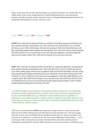 [These verses deal with war time when the believers are armed and on their way to battle.This verse
simply speaks of the session of adhering where Prophet Mohammad delivers and expounds the
message of the Quran during wartime. God shows mercy on Prophet Mohammad and the believers by
telling them shortening these sessions will incur no sin]
l-ṣalata ‫ا‬‫ة‬ ‫ا‬
‫ََّل‬‫ص‬‫ال‬ / yuṣallū ‫وا‬ُّ‫ل‬‫ا‬‫ص‬ُ‫ي‬ / falyuṣallū ‫وا‬ُّ‫ل‬‫ا‬‫ص‬ُ‫ي‬ْ‫ل‬‫ا‬‫ف‬
(4:102) Thus, when thou art among the believers and about to lead them in prayer, let [only] part of
them stand up with thee, retaining their arms. Then, after they have finished their prayer, let them
provide you cover while another group, who have not yet prayed, shall come forward and pray with
thee, being fully prepared against danger and retaining their arms: (for) those who are bent on denying
the truth would love to see you oblivious of your arms and your equipment, so that they might fall
upon you in a surprise attack. But it shall not be wrong for you to lay down your arms
4:102 "Thus, when thou art among the believers and about to conduct the adherence, let [only] part of
them stand up with thee, retaining their arms. Then, after they have submitted, let them provide you
cover while another group, who have not yet adhered, shall come forward and adhere with thee, being
fully prepared against danger and retaining their arms: (for) those who are bent on denying the truth
would love to see you oblivious of your arms and your equipment, so that they might fall upon you in
a surprise attack. But it shall not be wrong for you to lay down your arms [while you observe] if you
are troubled by rain or if you are ill; but [always] be fully prepared against danger. Verily, God has
readied shameful suffering for all who deny the truth!"
“wa-idhā kunta fīhim fa-aqamta lahumu l-ṣalata faltaqum ṭāifatun min'hum maʿaka walyakhudhū
asliḥatahum fa-idhā sajadū falyakūnū min warāikum waltati ṭāifatun ukh'rā lam yuṣallū falyuṣallū
maʿaka walyakhudhū ḥidh'rahum wa-asliḥatahum wadda alladhīna kafarū law taghfulūna ʿan
asliḥatikum wa-amtiʿatikum fayamīlūna ʿalaykum maylatan wāḥidatan walā junāḥa ʿalaykum in kāna
bikum adhan min maṭarin aw kuntum marḍā an taḍaʿū asliḥatakum wakhudhū ḥidh'rakum inna l-laha
aʿadda lil'kāfirīna ʿadhāban muhīna”
[The verse is continuing from (4:101) and is again concerning wartime as can be seen from the
directives given about retaining arms and what God says at the end of the verse. This verse speaks
about the sessions where the Prophet Recites the Quran and the believers observe and follow. God
asks them to be vigilant as it is a time of war. For some reason Muhammad Asad translates “sajadū”
as also prayer (the word marked in red in his translation)I have shared the transliteration for
confirmation and marked the word red. Other translators of course use prostrate. I would advise ones
 