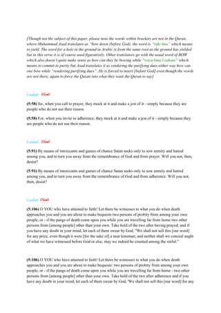 [Though not the subject of this paper, please note the words within brackets are not in the Quran,
where Muhammad Asad translates as “bow down (before God), the word is “rākiʿūna” which means
to yield. The word for a hole in the ground in Arabic is from the same root as the ground has yielded
but in this verse it is of course used figuratively. Other translators go with the usual word of BOW
which also doesn’t quite make sense as how can they be bowing while “wayu'tūna l-zakata” which
means to commit to purity but Asad translates it as rendering the purifying dues either way how can
one bow while “rendering purifying dues”. He is forced to insert [before God] even though the words
are not there, again to force the Quran into what they want the Quran to say]
l-ṣalati ‫ة‬ ‫ا‬
‫ََّل‬‫ص‬‫ال‬
(5:58) for, when you call to prayer, they mock at it and make a jest of it - simply because they are
people who do not use their reason.
(5:58) For, when you invite to adherence, they mock at it and make a jest of it - simply because they
are people who do not use their reason.
l-ṣalati ‫ة‬ ‫ا‬
‫ََّل‬‫ص‬‫ال‬
(5:91) By means of intoxicants and games of chance Satan seeks only to sow enmity and hatred
among you, and to turn you away from the remembrance of God and from prayer. Will you not, then,
desist?
(5:91) By means of intoxicants and games of chance Satan seeks only to sow enmity and hatred
among you, and to turn you away from the remembrance of God and from adherence. Will you not,
then, desist?
l-ṣalati ‫ة‬ ‫ا‬
‫ََّل‬‫ص‬‫ال‬
(5:106) O YOU who have attained to faith! Let there be witnesses to what you do when death
approaches you and you are about to make bequests two persons of probity from among your own
people, or - if the pangs of death come upon you while you are travelling far from home two other
persons from [among people] other than your own. Take hold of the two after having prayed; and if
you have any doubt in your mind, let each of them swear by God, "We shall not sell this [our word]
for any price, even though it were [for the sake of] a near kinsman; and neither shall we conceal aught
of what we have witnessed before God or else, may we indeed be counted among the sinful."
(5:106) O YOU who have attained to faith! Let there be witnesses to what you do when death
approaches you and you are about to make bequests: two persons of probity from among your own
people, or - if the pangs of death come upon you while you are travelling far from home - two other
persons from [among people] other than your own. Take hold of the two after adherence and if you
have any doubt in your mind, let each of them swear by God, 'We shall not sell this [our word] for any
 