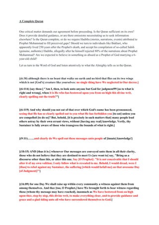 A Complete Quran
One critical matter demands our agreement before proceeding. Is the Quran sufficient on its own?
Does it provide detailed guidance, or are there omissions necessitating us to seek information
elsewhere? Is the Quran complete, or do we require Hadiths (stories, narrations, events) attributed to
Prophet Mohammad to fill perceived gaps? Should we turn to individuals like Bukhari, who
apparently lived 250 years after the Prophet's death, and accept his compilation of so-called Sahih
(genuine, authentic) Hadiths, allegedly after he himself rejected 80% of the narrations about Prophet
Mohammad? Are we expected to believe in something as absurd as a Prophet of God marrying a 6-
year-old child?
Let us turn to the Word of God and listen attentively to what the Almighty tells us in the Quran.
[(6:38) although there is no beast that walks on earth and no bird that flies on its two wings
which is not [God's] creature like yourselves: no single thing have We neglected in Our decree.]
[(6:114) [say thou:] "Am I, then, to look unto anyone but God for judgment99 [as to what is
right and wrong], when it is He who has bestowed upon you from on high this divine writ,
clearly spelling out the truth?"]
[(6:119) And why should you not eat of that over which God's name has been pronounced,
seeing that He has so clearly spelled out to you what He has forbidden you [to eat] unless you
are compelled [to do so]? But, behold, [it is precisely in such matters that] many people lead
others astray by their own errant views, without [having any real] knowledge. Verily, thy
Sustainer is fully aware of those who transgress the bounds of what is right.]
[(9:11)…….and clearly do We spell out these messages unto people of [innate] knowledge!]
[(10:15) AND [thus it is:] whenever Our messages are conveyed unto them in all their clarity,
those who do not believe that they are destined to meet Us [are wont to] say, "Bring us a
discourse other than this, or alter this one. Say [O Prophet]: "It is not conceivable that I should
alter it of my own volition; I only follow what is revealed to me. Behold, I would dread, were I
[thus] to rebel against my Sustainer, the suffering [which would befall me] on that awesome Day
[of Judgment]!"]
[(16:89) for one Day We shall raise up within every community a witness against them from
among themselves. And thee [too, O Prophet,] have We brought forth to bear witness regarding
those [whom thy message may have reached], inasmuch as We have bestowed from on high
upon thee, step by step, this divine writ, to make everything clear, and to provide guidance and
grace and a glad tiding unto all who have surrendered themselves to God.]
 