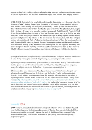 may derive from] their children excite thy admiration: God but wants to chastise them by these means
in [the life of] this world, and [to cause] their souls to depart while they are [still] denying the truth
(9:81) THOSE [hypocrites] who were left behind rejoiced in their staying away [from war] after [the
departure of] God's Apostle, for they hated the thought of striving with their possessions and their
lives in God's cause; and they had [even] said [to the others], "Do not go forth to war in this heat!"
Say: "The fire of hell is hotter by far!" Had they but grasped this truth! (9:82) Let them, then, laugh a
little - for they will weep a lot in return for what they have earned. (9:83) Hence, [O Prophet,] if God
brings thee again face to face with some of them, and then they ask thy leave to go forth [to war with
thee], say: "Never shall you go forth with me, nor shall you fight an enemy together with me! Behold,
you were well-pleased to stay at home on that first occasion: stay at home, then, with, those who [are
obliged to] remain behind! (9:84 ) And never shalt thou adhere to any of them that has died, and never
shalt thou stand by his grave: for, behold, they were bent on denying God and His Apostle, and they
died in this their iniquity. (9:85) And let not their worldly goods and [the happiness which they may
derive from] their children excite thy admiration: God but wants to chastise them by these means in
[the life of] this world, and [to cause] their souls to depart while they are [still] denying the truth
[Though the translation is simple in that it is only one word that is changed in the verses above which
is verse (9:84), I have opted to include the preceding and succeeding verses for context.
Before we get into the mistranslation of the word Salat, a believer in the Word of God should realise
that the Quran was sent down for our salvation and it is for the living. Once a person has passed
away, their affair is solely with God and there is nothing anyone can do about it.
The context of the verse is that some of the Hypocrites have stayed behind rather than go to war
alongside Prophet Mohammad and the believers and God orders Prophet Mohammad and the
believers to not “adhere” regarding any of them that have died. The only thing we can adhere to
regarding someone who has died is to bury them and this is what the verse is about. Looking at the
verse [(5:31) “Thereupon God sent forth a raven which scratched the earth, to show him how he
might conceal the nakedness of his brother's body…..”] it is clear God wants us to bury our dead but
due to the actions and words of the hypocrites who have stayed behind rather than go to war, God
tells Prophet Mohammad and the believers not to attend or officiate a burial for these hypocrites and
emphasizes this further by saying “thou shalt never stand by his grave”]
waṣalawāti ‫ات‬‫ا‬‫و‬‫ا‬‫ل‬‫ا‬‫ص‬‫ا‬‫و‬
(9:99) However, among the bedouin there are [also] such as believe in God and the Last Day, and
regard all that they spend (in God's cause] as a means of drawing them nearer to God and of [their
being remembered in] the Apostle's prayers. Oh, verily, it shall [indeed] be a means of [God's]
nearness to them, [for] God will admit them unto His grace: verily, God is much-forgiving, a
dispenser of grace!
 