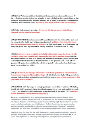 [(17:12) And We have established the night and the day as two symbols; and thereupon We
have effaced the symbol of night and set up [in its place] the light-giving symbol of day, so that
you might seek to obtain your Sustainer's bounty and be aware of the passing years and of the
reckoning [that is bound to come]. For clearly, most clearly, have We spelt out everything!]
[(17:89) For, indeed, many facets have We given in this Qur'an to every kind of lesson
[designed] for [the benefit of] mankind!]
[(33:1) O PROPHET! Remain conscious of God, and defer not to the deniers of the truth and
the hypocrites: for God is truly all-knowing, wise. (33:2) And follow [but] that which comes
unto thee through revelation from thy Sustainer: for God is truly aware of all that you do, [O
men]. (33:3) And place thy trust in God [alone]: for none is as worthy of trust as God.]
[(39:23) God bestows from on high the best of all teachings in the shape of a divine writ fully
consistent within itself, repeating each statement [of the truth] in manifold forms - [a divine
writ] whereat shiver the skins of all who of their Sustainer stand in awe: [but] in the end their
skins and their hearts do soften at the remembrance of [the grace of] God.... Such is God's
guidance: He guides therewith him that wills [to be guided] - whereas he whom God lets go
astray can never find any guide.]
[(41:3) a divine writ, the messages whereof have been clearly spelled out as a discourse in the
Arabic tongue for people of [innate] knowledge, (41:4) to be a herald of glad tidings as well as a
warning. And yet, [whenever this divine writ is offered to men,] most of them turn away, so that
they cannot hear its message)]
[(75:16) MOVE NOT thy tongue in haste, [repeating the words of the revelation:] (75:17) for,
behold, it is for Us to gather it [in thy heart,] and to cause it to be read [as it ought to be read].
(75:18) Thus, when We recite it, follow thou its wording [with all thy mind]: (75:19) and then,
behold, it will be for Us to make its meaning clear. ]
The verses mentioned above serve as compelling proof to recognize that the Quran is indeed
comprehensive, detailed, and self-sufficient. It stands as the sole and ultimate source of guidance.
Referring to the Quran as the "primary source" may inadvertently imply the existence of secondary
sources, which contradicts the core belief that once God, the Omnipotent, has spoken, no other
authority can add or alter His Divine Message, not even the Prophets. The Quran's authority is
unparalleled and final, and it encompasses all the knowledge and guidance needed for humanity.
Indeed, the irony lies in the fact that while the Quran is a complete and comprehensive source of
guidance, many people turn to other sources, neglecting its true essence and message (41:3). The
Quran itself emphasizes its sufficiency and completeness, urging believers to adhere to it
 