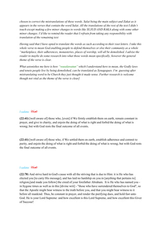 chosen to correct the mistranslations of these words. Salat being the main subject and Zakat as it
appears in the verses that contain the word Salat. All the translations of the rest of the text I didn’t
touch except making a few minor changes to words like SUJUD AND RAKA along with some other
minor changes. I’d like to remind the reader that I refrain from taking any responsibility with
translation of the remaining text
Having said that I have opted to translate the words as such according to their root letters. I take this
whole verse to mean God enabling people to defend themselves or else their community as a whole
“marketplace, their adherences, monasteries, places of worship, will all be demolished. I advise the
reader to maybe do some research into what those words mean specifically, however the general
theme of the verse is clear.
What astonishes me here is how “wasalawatun” which I understand here to mean, the Godly laws
and tenets people live by being demolished, can be translated as Synagogues. I’m guessing after
mistranslating word to be Church they just thought it made sense. Further research is welcome
though not vital as the theme of the verse is clear]
l-ṣalata ‫ا‬‫ة‬ ‫ا‬
‫ََّل‬‫ص‬‫ال‬
(22:41) [well aware of] those who, [even] if We firmly establish them on earth, remain constant in
prayer, and give in charity, and enjoin the doing of what is right and forbid the doing of what is
wrong; but with God rests the final outcome of all events.
(22:41) [well aware of] those who, if We settled them on earth, establish adherence and commit to
purity, and enjoin the doing of what is right and forbid the doing of what is wrong; but with God rests
the final outcome of all events.
l-ṣalata ‫ا‬‫ة‬ ‫ا‬
‫ََّل‬‫ص‬‫ال‬
(22:78) And strive hard in God's cause with all the striving that is due to Him: it is He who has
elected you [to carry His message], and has laid no hardship on you in [anything that pertains to]
religion,[and made you follow] the creed of your forefather Abraham. It is He who has named you -
in bygone times as well as in this [divine writ] - "those who have surrendered themselves to God", so
that the Apostle might bear witness to the truth before you, and that you might bear witness to it
before all mankind. Thus, be constant in prayer, and render the purifying dues, and hold fast unto
God. He is your Lord Supreme: and how excellent is this Lord Supreme, and how excellent this Giver
of Succour!
 