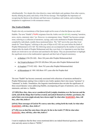wholeheartedly. Yet, despite this clear directive, many individuals seek guidance from other sources,
thereby diluting the purity and clarity of the Divine message. This highlights the importance of
recognizing the Quran as the ultimate and final source of guidance and wisdom, and avoiding the
temptation to supplement it with extraneous sources.
The Truth of Hadiths
People who rely on translations of the Quran might not be aware of what the Quran says about
Hadiths. The term "Hadith" (‫ِيث‬‫د‬َ‫ح‬) originates from the Arabic root (ḥā dāl thā), meaning "narration,
news, stories, statement, tales," etc. However, in contemporary times, "Hadith" has become a proper
noun, referring to a collection of narrations, sayings, and events attributed to Prophet Mohammad,
compiled by individuals, notably those mentioned below. The "AH" next to the years they lived
stands for "Anno Hegirae," referring to the year of Hijra in 622 AD, ten years before the death of
Prophet Mohammad in 632 AD. The following names are accompanied by the number of years that
elapsed after the death of Prophet Mohammad until they were born. It is important to note that these
details are irrelevant to our salvation and unrelated to the Quran. They are presented here to highlight
the significant errors in the traditionalists' approach and their lack of logical consistency.
• al-Bukhari (194-256 AH) – Born 184 years after Prophet Mohammad died
• ibn Ya'qub al-Kulayni (250-329 AH) Born 240 years after Prophet Mohammad died
• al-Asqalani (773-852 AH) – Born 763 years after Prophet Mohammad died.
• al-Mazandarani (d. 1081 AH) Born 1071 years after the Prophet died
The term "Hadith" has become commonly associated with collections of narrations attributed to
Prophet Mohammad, making it less evident to non-Arabic speakers that it also means "narration" or
"statement" in Arabic. Nonetheless, this linguistic transformation does not alter the significance of
three crucial Quranic verses addressing Hadiths, encompassing all types of narrations, news, stories,
statements, and tales i.e. Hadiths.
[(7:185)] Have they, then, never considered [God's] mighty dominion over the heavens and the
earth, and all the things that God has created, and [asked themselves] whether, perchance, the
end of their own term might already have drawn nigh? In what other HADITHIN, then, will
they, after this, believe?
[(45:6)] These messages of God do We convey unto thee, setting forth the truth. In what other
HADITHIN, will they, then, believe?
[(77:49)] woe on that Day unto those who give lie the to the truth! (77:50) In what other
HADITHU, then, will they, after this, believe?
I want to emphasize that the three verses mentioned above are indeed rhetorical questions, and the
clear and only answer to them is "NONE."
 