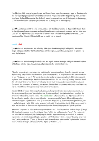 (33:33) And abide quietly in your homes, and do not flaunt your charms as they used to flaunt them in
the old days of pagan ignorance;36 and be constant in prayer, and render the purifying dues, and pay
heed unto God and His Apostle: for God only wants to remove from you all that might be loathsome,
O you members of the (Prophet's] household, and to purify you to utmost purity.
(33:33) And abide quietly in your homes, and do not flaunt your charms as they used to flaunt them
in the old days of pagan ignorance; and establish adherence, and commit to purity, and pay heed unto
God and His Apostle: for God only wants to remove from you all that might be loathsome, O you
members of the (Prophet's] household, and to purify you to utmost
yuṣallī ‫ي‬‫ال‬‫ص‬ُ‫ي‬
(33:43) He it is who bestows His blessings upon you, with His angels [echoing Him], so that He
might take you out of the depths of darkness into the light. And, indeed, a dispenser of grace is He
unto the believers.
(33:43) He it is who follows you closely, and His angels, so that He might take you out of the depths
of darkness into the light. And, indeed, a benefactor is He unto the believers.
[Another example of a verse where the traditionalist translators change how they translate a word
haphazardly. They cannot use their usual translation of SALAT as prayer or else this verse will have
to say “God prays to you”. The words for blessing and praying are completely different words with
different roots and meanings. The traditionalist translators use the tactics of picking whatever word
fits when their desired one doesn’t, reinforcing it with their own added words within brackets, not
because it is a grammatical necessity but because they need the verse to say what they want/need it to
say is a motif found throughout many translations of the Quran.
As stated SALAT means following closely, this can change implication depending on context. In a
horse race when the second horse follows the first one so closely that its head always overlaps the
first horse’s body that horse is called “AL-MUSSALLI”. Of course there is a difference between a
horse following another closely to us following closely to what God wants. Though I’m guessing
understanding the slight nuances were of no issue for the people of Arabia when the Quran was first
revealed, things are a bit different for us as not only is the Arabic of that time is different to what it is
now, we also have to deal with the differences between the two languages as English speakers.
The word “aleykum “is used in the verse formed from “ala” (which can mean a whole range of things
like in, about, on, upon, over, for etc.) and “kum” which is a suffix meaning “you”. The context for
the word SALAT being used for God saying He and his Angels following us closely is in terms of
supervision i.e. monitoring us (English speakers will be familiar with the phrase “Keeping an eye on
you”), which makes the 2nd
part of the verse make so much more sense as God explains that He does
this “..so that He might take you out of the depths of darkness…”).
 