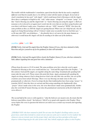 The trouble with the traditionalist’s translation, apart from the fact that he has used a completely
different word than he usually does is, he still has to deal with the matter of Angels. If you look at
Asad’s translation he has used “with Angels” which would mean God is blessing us with the Angels
(here there is ambiguity in English as the “with” either means “alongside” or it means “using”. Is it
that “God is blessing you and the Angels both” or “God is blessing you using the angels”). Both are
nonsense so he is forced to yet again insert words into the verse that are not there using brackets and
even then it still doesn’t make sense. Translators who use “AND” instead of “WITH “also have the
same problem as then, us AND the Angels are getting blessed. Where one can’t help but ask, why the
angels are being blessed along with us? It doesn’t make sense on another level as God then says “…
so He may take YOU, out of darkness…”, the plurality here is of course for the many humans as
otherwise it would mean the Angels will also be needing to be taken out of the darkness.
yuṣallūna ‫ونا‬ُّ‫ل‬‫ا‬‫ص‬ُ‫ي‬ / ṣallū ‫وا‬ُّ‫ل‬‫ا‬‫ص‬
(33:56) Verily, God and His angels bless the Prophet: [hence,] O you, who have attained to faith,
bless him and give yourselves up [to his guidance] in utter self-surrender!
(33:56) Verily, God and His angels follow closely the Prophet: [hence,] O you, who have attained to
faith, adhere regarding him and greet him with a salutation!
[Please keep the notes to 33:43 in mind. The same problems arise here when the word is again
translated as blessing as the verse would and does say “ God and His angels bless the Prophet…”. In
this sentence God and His angels, are together doing the same thing. Grammatically speaking both
nouns take the same verb. Please ensure this point hits home. Again, grammatically speaking the
Angels are doing whatever God is doing however God is the only One who can bless, the rest of His
creations can at most ask for blessings. There is no way blessing can make sense in this verse
grammatically or otherwise. Even if we forgo the fact that traditionalists have been using “prayer” to
translate SALAT when they have no warrant and then using something else haphazardly when
”prayer” doesn’t make sense in the verse, the verse then doesn’t make sense grammatically. Neither
does the word SALAT means blessing, nor does the grammatical construction of the first half of the
verse allows it.
The second half of the verse is with regards to “what the believers are meant to do, the tenets that the
believers must follow closely” the believers’ SALAT so to speak with regards to the Prophet. Three
verses before this verse in question the believers are told to act a certain way towards and regarding
the Prophet
[(33:53) O YOU who have attained to faith! Do not enter the Prophet's dwellings unless you are
given leave; [and when invited] to a meal, do not come [so early as] to wait for it to be readied: but
whenever you are invited, enter [at the proper time]; and when you have partaken of the meal,
disperse without lingering for the sake of mere talk: that, behold, might give offence to the Prophet,
 