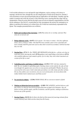 I will exclude references to war and specific legal obligations, such as writing a will, dowry in
marriage, and divorce laws, though they are also integral parts of God's divine directives. Instead, I
will concentrate on more universal principles that are applicable to all individuals. I humbly urge the
reader to examine and verify the accuracy of the following verses, ensuring that they align with my
interpretation. Please be aware that the provided verses are not an exhaustive representation of all the
divine ordinances. Our SALAT, as prescribed by God, encompasses the actions He commands us to
adhere to and those He instructs us to refrain from, all of which are meticulously expounded in the
Quran. The examples presented below are as follows:
1- Belief and worship in One God alone - (1:5) Thee alone do we worship; and unto Thee
alone do we turn for aid
2- Doing righteous works - (16:97) As for anyone - be it man or woman - who does righteous
deeds, and is a believer withal - him shall We most certainly cause to live a good life and
most certainly shall We grant unto such as these their reward in accordance with the best that
they ever did.
3- Staying Pure - (27:1) Ta. Sin. THESE ARE MESSAGES of the Qur'an - a divine writ clear in
itself and clearly showing the truth: (27:2) guidance and a glad tiding to the believers (27:3)
who establish adherence and commit to purity: for it is they, they who in their innermost are
certain of the life to come!
4- Upholding justice and being a truthful witness - (4:135) O YOU who have attained to
faith! Be ever steadfast in upholding equity, bearing witness to the truth for the sake of God,
even though it be against your own selves or your parents and kinsfolk. Whether the person
concerned be rich or poor, God's claim takes precedence over [the claims of] either of them.
Do not, then, follow your own desires, lest you swerve from justice: for if you distort [the
truth], behold, God is indeed aware of all that you do!
5- No coercion in religion - (2:256) THERE SHALL BE no coercion in matters of faith.
6- Making no distinction between prophets - (2:285) THE APOSTLE, and the believers with
him, believe in what has been bestowed upon him from on high by his Sustainer: they all
believe in God, and His angels, and His revelations, and His apostles, making no distinction
between any of His apostles;
7- Staying Chaste - (24:33) But let them who find not [the means for] marriage abstain [from
sexual relations] until Allah enriches them from His bounty.
 