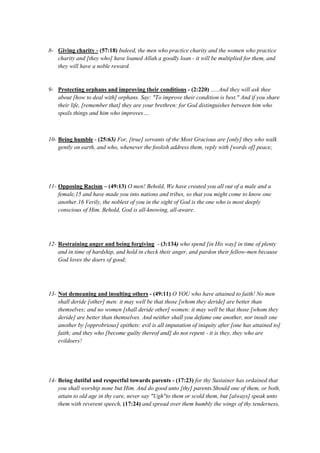8- Giving charity - (57:18) Indeed, the men who practice charity and the women who practice
charity and [they who] have loaned Allah a goodly loan - it will be multiplied for them, and
they will have a noble reward.
9- Protecting orphans and improving their conditions - (2:220) …..And they will ask thee
about [how to deal with] orphans. Say: "To improve their condition is best." And if you share
their life, [remember that] they are your brethren: for God distinguishes between him who
spoils things and him who improves….
10- Being humble - (25:63) For, [true] servants of the Most Gracious are [only] they who walk
gently on earth, and who, whenever the foolish address them, reply with [words of] peace;
11- Opposing Racism – (49:13) O men! Behold, We have created you all out of a male and a
female,15 and have made you into nations and tribes, so that you might come to know one
another.16 Verily, the noblest of you in the sight of God is the one who is most deeply
conscious of Him. Behold, God is all-knowing, all-aware.
12- Restraining anger and being forgiving - (3:134) who spend [in His way] in time of plenty
and in time of hardship, and hold in check their anger, and pardon their fellow-men because
God loves the doers of good;
13- Not demeaning and insulting others - (49:11) O YOU who have attained to faith! No men
shall deride [other] men: it may well be that those [whom they deride] are better than
themselves; and no women [shall deride other] women: it may well be that those [whom they
deride] are better than themselves. And neither shall you defame one another, nor insult one
another by [opprobrious] epithets: evil is all imputation of iniquity after [one has attained to]
faith; and they who [become guilty thereof and] do not repent - it is they, they who are
evildoers!
14- Being dutiful and respectful towards parents - (17:23) for thy Sustainer has ordained that
you shall worship none but Him. And do good unto [thy] parents.Should one of them, or both,
attain to old age in thy care, never say "Ugh"to them or scold them, but [always] speak unto
them with reverent speech, (17:24) and spread over them humbly the wings of thy tenderness,
 