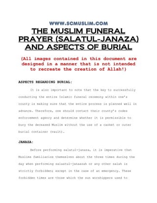 www.scmuslim.com
  THE MUSLIM FUNERAL
PRAYER (SALATUL-JANAZA)
 AND ASPECTS OF BURIAL
 (All images contained in this document are
 designed in a manner that is not intended
    to recreate the creation of Allah!)

ASPECTS REGARDING BURIAL:

      It is also important to note that the key to successfully

conducting the entire Islamic funeral ceremony within one’s

county is making sure that the entire process is planned well in

advance. Therefore, one should contact their county’s codes

enforcement agency and determine whether it is permissible to

bury the deceased Muslim without the use of a casket or outer

burial container (vault).


JANAZA:

      Before performing salatul-janaza, it is imperative that

Muslims familiarize themselves about the three times during the

day when performing salaatul-janaazah or any other salah is

strictly forbidden; except in the case of an emergency. These

forbidden times are those which the sun worshippers used to
 