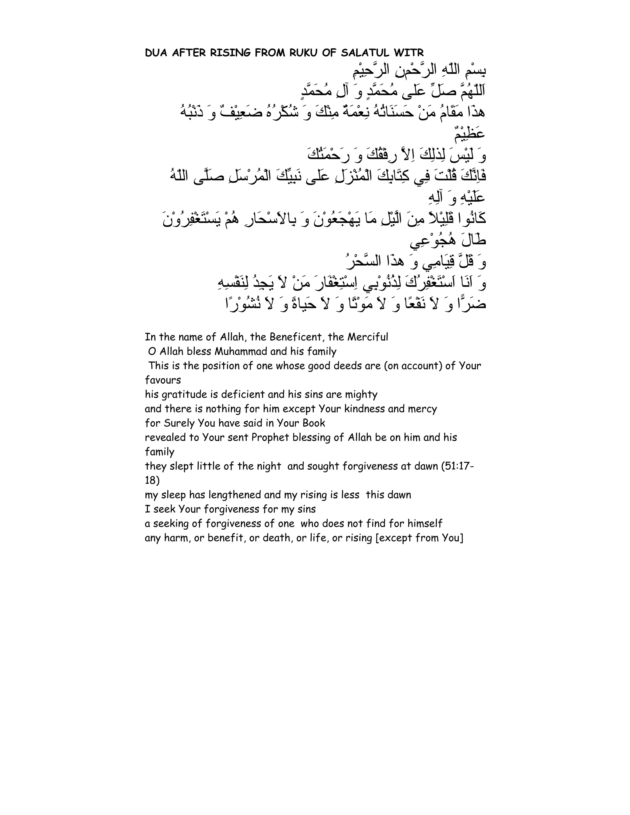 DUA AFTER RISING FROM RUKU OF SALATUL WITR
                                                  ‫ﺑﺴﻢ اﻟﻠﻪ اﻟﺮﺣْﻢن اﻟﺮﺣﻴﻢ‬
                                                  ِ ِْ ‫ِ ْ ِ ّ ِ ﱠ ِ ﱠ‬
                                      ‫َﻟّﻬ ﱠ ﺻﻞ َﻠﻰ ﻣﺤﻤﺪ و ﺁل ﻣﺤﻤﺪ‬
                                      ٍ ‫ا ﻠ ُﻢ َ ﱢ ﻋ ُ َ ﱠ ٍ َ ِ ُ َ ﱠ‬
        ‫ه َا ﻣ َﺎم ﻣﻦ ﺣﺴ َﺎﺗﻪ ﻧﻌﻤﺔ ﻣﻨﻚ و ﺷﻜﺮﻩ ﺿﻌﻴﻒ و ذﻧﺒﻪ‬
        ُ ُ ْ َ َ ٌ ْ ِ َ ُ ُ ْ ُ َ َ ْ ِ ٌ َ ْ ِ ُ ُ ‫ﺬ َﻘ ُ َ ْ َ َﻨ‬
                                                                         ‫ﻋﻈﻴﻢ‬
                                                                         ٌ ِْ َ
                                        ‫و ﻟﻴﺲ ِﺬﻟﻚ اﻻ رﻓﻘﻚ و رﺣﻤﺘﻚ‬
                                        َ َُ ْ َ َ َ ُ ْ ِ ‫َ َ ْ َ ﻟ ِ َ ِ ﱠ‬
     ‫ﻓﺎﻧﻚ ﻗﻠﺖ ِﻲ آ َﺎﺑﻚ اﻟﻤﻨﺰل َﻠﻰ ﻧﺒﻴﻚ اﻟﻤﺮﺳﻞ ﺻﱠﻰ اﻟﻠﻪ‬
     ُ ّ ‫َِ ﱠ َ ُ ْ َ ﻓ ِﺘ ِ َ ْ ُ ْ َ ِ ﻋ َ ِ ﱢ َ ْ ُ ْ َ ِ َﻠ‬
                                                                 ‫ﻋﻠﻴﻪ و ﺁﻟﻪ‬
                                                                 ِ ِ َ ِ ْ ََ
   ‫َﺎ ُﻮا ﻗﻠﻴﻼ ﻣﻦ اﻟﻴﻞ َﺎ ﻳﻬﺠﻌﻮن و ِﺎﻻﺳ َﺎر هﻢ ﻳﺴﺘﻐﻔﺮون‬
   َ ْ ُ ِ ْ َ ْ َ ْ ُ ِ ‫آ ﻧ َ ِ ْ ً ِ َ ﱠ ْ ِ ﻣ َ ْ َ ُ ْ َ َ ﺑ َ ْﺤ‬
                                                             ‫َﺎل هﺠﻮ ِﻲ‬
                                                               ‫ﻃ َ ُ ُ ْﻋ‬
                                                ‫و ﻗﻞ ﻗ َﺎ ِﻲ و ه َا اﻟ ﱠﺤﺮ‬
                                                ُ ْ ‫َ َ ﱠ ِﻴ ﻣ َ ﺬ ﺴ‬
                  ‫و ا َﺎ اﺳﺘﻐﻔﺮك ﻟﺬﻧﻮ ِﻲ اﺳﺘﻐ َﺎر ﻣﻦ ﻻ ﻳﺠﺪ ﻟﻨﻔﺴﻪ‬
                  ِ ِ ْ َ ِ ُ ِ َ َ ْ َ َ ‫َ َﻧ َ ْ َ ْ ِ ُ َ ِ ُ ُ ْﺑ ِ ْ ِ ْﻔ‬
                    ‫ﺿ ًّا و ﻻ ﻧﻔ ًﺎ و ﻻ ﻣﻮ ًﺎ و ﻻ َﻴﺎة و ﻻ ﻧﺸﻮ ًا‬
                     ‫َﺮ َ َ َ ْﻌ َ َ َ ْﺗ َ َ ﺣ ً َ َ ُ ُ ْر‬
In the name of Allah, the Beneficent, the Merciful
 O Allah bless Muhammad and his family
 This is the position of one whose good deeds are (on account) of Your
favours
his gratitude is deficient and his sins are mighty
and there is nothing for him except Your kindness and mercy
for Surely You have said in Your Book
revealed to Your sent Prophet blessing of Allah be on him and his
family
they slept little of the night and sought forgiveness at dawn (51:17-
18)
my sleep has lengthened and my rising is less this dawn
I seek Your forgiveness for my sins
a seeking of forgiveness of one who does not find for himself
any harm, or benefit, or death, or life, or rising [except from You]
 