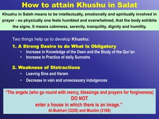 How to attain Khushu in Salat
Khushu in Salah means to be intellectually, emotionally and spiritually involved in
prayer - so physically one feels humbled and overwhelmed, that the body exhibits
the signs. It means calmness, serenity, tranquility, dignity and humility.
Two things help us to develop Khushu:
1. A Strong Desire to do What Is Obligatory
• Increase in Knowledge of the Deen and the Study of the Qur’an
• Increase in Practice of daily Sunnahs
2. Weakness of Distractions
• Leaving Sins and Haram
• Decrease in vain and unnecessary indulgences
“The angels (who go round with mercy, blessings and prayers for forgiveness)
DO NOT
enter a house in which there is an image.”
Al-Bukhari (3226) and Muslim (2106)
 