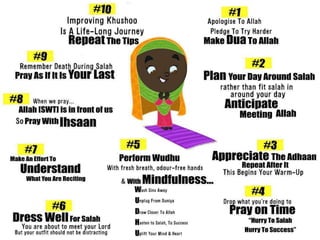 Practical Tips for Khushu
1. Repeating the words of the adhaan & Dua
2. Using miswak to cleanse the mouth that is going to recite Qur’aan
3. Doing wudu properly, saying Bismillaah before it and saying Shahadah after it
4. Wearing one’s best and cleanest clothes, “O Children of Adam! Take your
adornment (by wearing your clean clothes) while praying…” [al-A’raaf 7:31]
5. We should also prepare ourselves by covering our ‘awrah properly
6. Sit down peacefully in a quiet place and recall Allah’s blessings on you - health,
children, education, rizq, being a Muslim, better than millions, you being safe
7. Sit down and picture your death. Try imagining what will follow after your death.
8. Say Astaghfirullah very sincerely from the very bottom of the heart for a while
9. Contemplate about the greatness of WHOM you are standing before
 