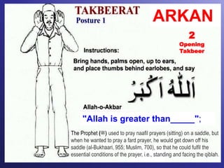 "Allah is greater than_____";
2
Opening
Takbeer
ARKAN
The Prophet (‫)ﷺ‬ used to pray naafil prayers (sitting) on a saddle, but
when he wanted to pray a fard prayer, he would get down off his
saddle (al-Bukhaari, 955; Muslim, 700), so that he could fulfil the
essential conditions of the prayer, i.e., standing and facing the qiblah.
 