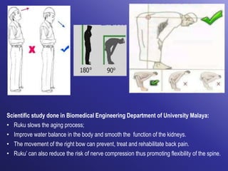 Scientific study done in Biomedical Engineering Department of University Malaya:
• Ruku slows the aging process;
• Improve water balance in the body and smooth the function of the kidneys.
• The movement of the right bow can prevent, treat and rehabilitate back pain.
• Ruku’ can also reduce the risk of nerve compression thus promoting flexibility of the spine.
 