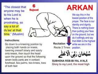 ARKAN6
Sujood
We say this in the
lowest position of the
prayer. The face is our
identity and dignity.
There is nothing lower
than putting your face
on the ground, but we
do it willingly and say
that Allāh is the highest
while we are in this
position.
SINS
“The closest that
anyone may be
to his Lord is
when he is
prostrating, so
say a lot of
du’aa’ at that
time.” (Muslim)
 