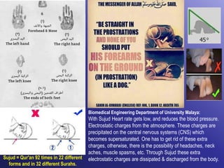 Biomedical Engineering Department of University Malaya:
With Sujud Heart rate gets low, and reduces the blood pressure.
Electrostatic charges from the atmosphere. These charges are
precipitated on the central nervous systems (CNS) which
becomes supersaturated. One has to get rid of these extra
charges, otherwise, there is the possibility of headaches, neck
aches, muscle spasms, etc. Through Sujud these extra
electrostatic charges are dissipated & discharged from the body.Sujud = Qur'an 92 times in 22 different
forms and in 32 different Surahs.
 