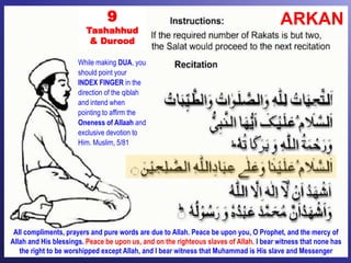 ARKAN9
Tashahhud
& Durood
All compliments, prayers and pure words are due to Allah. Peace be upon you, O Prophet, and the mercy of
Allah and His blessings. Peace be upon us, and on the righteous slaves of Allah. I bear witness that none has
the right to be worshipped except Allah, and I bear witness that Muhammad is His slave and Messenger
While making DUA, you
should point your
INDEX FINGER in the
direction of the qiblah
and intend when
pointing to affirm the
Oneness of Allaah and
exclusive devotion to
Him. Muslim, 5/81
 