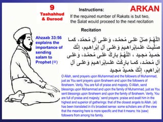 ARKAN9
Tashahhud
& Durood
ِّ‫ل‬‫آ‬ ‫َلـى‬‫ع‬َ‫و‬ ،‫ـد‬َّ‫م‬‫ح‬ُ‫م‬ ‫َلـى‬‫ع‬ ِّّ‫ل‬َ‫ص‬ َّ‫م‬‫ـ‬ُ‫ه‬ّ‫ل‬‫ال‬‫مـا‬َ‫ك‬ ،‫د‬َّ‫م‬‫ح‬ُ‫م‬
‫ر‬ْ‫ب‬‫إ‬ ِّ‫ل‬‫آ‬ ‫َلـى‬‫ع‬َ‫و‬ َ‫م‬‫راهـي‬ْ‫ب‬‫َلـىإ‬‫ع‬ َ‫يـت‬َّ‫ل‬َ‫ص‬َ‫ك‬َّ‫ن‬ِّ‫إ‬ ،‫اهـيم‬
َّ‫م‬‫ح‬ُ‫م‬ ‫َلـى‬‫ع‬ ْ‫ك‬ ِّ‫بار‬ َّ‫م‬‫ـ‬ُ‫ه‬ّ‫ل‬‫ال‬ ، ‫جـيد‬َ‫م‬ ٌ‫د‬‫مـي‬َ‫ح‬‫َلـى‬‫ع‬َ‫و‬ ،‫ـد‬
َ‫و‬ َ‫م‬‫راهـي‬ْ‫ب‬‫َلـىإ‬‫ع‬ َ‫ت‬ْ‫ك‬ ِّ‫بار‬ ‫مـا‬َ‫ك‬ ،‫ـد‬َّ‫م‬‫ح‬ُ‫م‬ ِّ‫ل‬‫آ‬ِّ‫ل‬‫آ‬ ‫َلـى‬‫ع‬
‫جـيد‬َ‫م‬ ٌ‫د‬‫مـي‬َ‫ح‬ َ‫ك‬َّ‫ن‬ِّ‫إ‬ ،‫راهيم‬ْ‫ب‬‫إ‬
O Allah, send prayers upon Muhammad and the followers of Muhammad,
just as You sent prayers upon Ibraheem and upon the followers of
Ibraheem. Verily, You are full of praise and majesty. O Allah, send
blessings upon Mohammad and upon the family of Muhammad, just as You
sent blessings upon Ibraheem and upon the family of Ibraheem. Verily, You
are full of praise and majesty.’ send prayers: praise and exalt him in the
highest and superior of gatherings: that of the closest angels to Allah. (al)
has been translated in it’s broadest sense: some scholars are of the view
that the meaning here is more specific and that it means: his (saw)
followers from among his family.
Ahzaab 33:56
explains the
importance of
sending
salam to
Prophet (‫)ﷺ‬
 