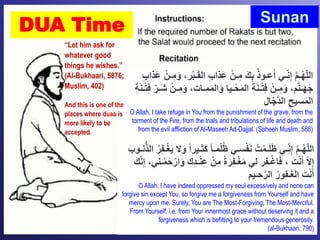 Sunan
DUA Time
ْ‫ب‬‫ـ‬َ‫ق‬‫ال‬ ِّ‫ب‬‫َذا‬‫ع‬ ْ‫ـن‬ِّ‫م‬ َ‫ك‬ِّ‫ب‬ ُ‫ذ‬‫عـو‬َ‫أ‬ ‫ـي‬ِّّ‫ن‬ِّ‫إ‬ َّ‫م‬‫ـ‬ُ‫ه‬ّ‫ل‬‫ال‬ِّ‫ب‬‫َذا‬‫ع‬ ْ‫ـن‬ِّ‫م‬َ‫و‬ ،‫ر‬
َ‫و‬ ،‫مـات‬َ‫م‬‫ال‬َ‫و‬ ‫ـيا‬ْ‫ح‬َ‫م‬‫ال‬ ِّ‫ة‬َ‫ن‬‫ـ‬ْ‫ت‬ِّ‫ف‬ ْ‫ـن‬ِّ‫م‬َ‫و‬ ،‫م‬َّ‫ن‬‫ـ‬َ‫ه‬َ‫ج‬ِّ‫ة‬َ‫ن‬‫ـ‬ْ‫ت‬ِّ‫ف‬ ِّّ‫َـر‬‫ش‬ ْ‫ـن‬ِّ‫م‬
‫ال‬ّ‫ج‬َّ‫د‬‫ال‬ ِّ‫سيح‬َ‫م‬‫ال‬
O Allah, I take refuge in You from the punishment of the grave, from the
torment of the Fire, from the trials and tribulations of life and death and
from the evil affliction of Al-Maseeh Ad-Dajjal. (Saheeh Muslim, 588)
‫َث‬‫ك‬ ً‫ا‬‫مـ‬ْ‫ل‬ُ‫ظ‬ ‫سـي‬ْ‫ف‬َ‫ن‬ ُ‫ت‬ْ‫ـم‬َ‫ل‬َ‫ظ‬ ‫ـي‬ِّّ‫ن‬ِّ‫إ‬ َّ‫م‬‫ـ‬ُ‫ه‬ّ‫ل‬‫ال‬َ‫نـوب‬ُّ‫ذ‬‫ال‬ ُ‫ر‬ِّ‫ف‬‫ـ‬ْ‫غ‬َ‫ي‬ ‫ال‬َ‫و‬ ً‫ا‬‫ـير‬
ِّ‫د‬‫ـ‬ْ‫ن‬ِّ‫ع‬ ْ‫ن‬ِّ‫م‬ ً‫ة‬َ‫ر‬ِّ‫ف‬‫ـ‬ْ‫غ‬َ‫م‬ ‫لي‬ ‫ر‬ِّ‫ف‬‫ـ‬ْ‫غ‬‫ا‬َ‫ف‬ ، ‫ت‬ْ‫ن‬َ‫أ‬ ّ‫ال‬ِّ‫إ‬َ‫ك‬َّ‫ن‬ِّ‫إ‬ ،‫ـني‬ْ‫م‬َ‫ح‬ْ‫ار‬َ‫و‬ ‫ك‬
‫حـيم‬َّ‫الر‬ ُ‫ـفور‬َ‫غ‬‫ال‬ َ‫ت‬ْ‫ن‬َ‫أ‬
O Allah, I have indeed oppressed my soul excessively and none can
forgive sin except You, so forgive me a forgiveness from Yourself and have
mercy upon me. Surely, You are The Most-Forgiving, The Most-Merciful.
From Yourself: i.e. from Your innermost grace without deserving it and a
forgiveness which is befitting to your tremendous generosity.
(al-Bukhaari, 790)
“Let him ask for
whatever good
things he wishes.”
(Al-Bukhaari, 5876;
Muslim, 402)
And this is one of the
places where duaa is
more likely to be
accepted.
 