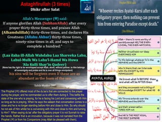 (None has the right to be worshipped except Allah, alone, without partner, to Him belongs
all sovereignty and praise and He is over all things omnipotent)
Astaghfirullah (3 times)
ُ‫ه‬َ‫ّلل‬‫ٱ‬ُ‫ا‬ َ‫ل‬َُ‫ه‬ََٰ‫ل‬
ِ
‫إ‬َُ‫ل‬
ِ
‫إ‬َُ‫هو‬‫ه‬ُ‫ي‬َ‫ح‬ۡ‫ل‬‫ٱ‬ُۡ‫ل‬‫ٱ‬ُ‫ه‬‫م‬‫و‬‫ي‬َ‫ق‬
ُ‫ۥُس‬‫ه‬‫ه‬‫ه‬‫هذ‬‫خ‬ۡ‫َأ‬‫ت‬ُ َ‫ل‬ُۡ‫َو‬‫ن‬ُ َ‫ل‬َ‫ُو‬
ٞ
‫ة‬َ‫ن‬ُٞ‫م‬
ُ‫ت‬ََٰ‫و‬ََٰ‫م‬ َ‫لس‬‫ُٱ‬‫اُِف‬َ‫م‬ُ‫هۥ‬َ‫َّل‬ُِۗۡۡ‫ر‬ ۡۡ‫ُٱ‬‫اُِف‬َ‫م‬َ‫ُو‬
ُ‫ه‬‫ع‬َ‫ف‬ ۡ‫ش‬َ‫ي‬ُ‫ي‬ َ‫َّل‬‫إُٱ‬َ‫ذ‬ُ‫ن‬َ‫م‬ُ
ِ
‫ُب‬ َ‫ل‬
ِ
‫ُإ‬‫ا‬‫ۥ‬‫ه‬‫ه‬َ‫ند‬‫ع‬ُ‫ه‬‫ن‬ۡ‫ذ‬
َُ ۡ‫ي‬َ‫ب‬ُ‫ا‬َ‫م‬ُ‫ه‬َ‫َل‬ۡ‫ع‬َ‫ي‬َُ‫م‬َ‫ُو‬ۡ‫م‬‫هي‬‫د‬ۡ‫ي‬‫ر‬‫ٱ‬ُۡ‫هم‬‫ه‬َ‫ف‬ۡ‫ل‬َ‫خ‬ُ‫ا‬
ُ‫ُم‬ٖ‫ء‬ ۡ َ‫َش‬‫ُب‬َ‫ون‬‫ه‬‫يط‬ ‫ه‬‫ُُي‬ َ‫ل‬َ‫و‬ُ‫ُب‬ َ‫ل‬
ِ
‫ُإ‬‫ا‬ ‫ه‬‫م‬ۡ‫ل‬ُِۡ‫ن‬َُ‫ء‬‫ا‬‫ا‬ ََُ‫ا‬َ‫م‬
َُ‫لس‬‫هُٱ‬‫ه‬‫ي‬‫س‬ۡ‫ر‬‫ه‬‫ك‬َُ‫ع‬‫س‬َ‫و‬ُ‫ر‬ ۡۡ‫ٱ‬َ‫ُو‬‫ت‬ََٰ‫و‬ََٰ‫م‬ُ َِۗۡۡ
ُ‫ه‬‫ه‬‫ه‬‫د‬‫و‬َُٔ‫ي‬ُ َ‫ل‬َ‫و‬َُ‫م‬‫ه‬‫ه‬ ‫ه‬‫ظ‬ۡ‫ف‬‫ۥُح‬ُ‫ا‬
ُ‫ل‬َ‫ع‬ۡ‫ل‬‫ُٱ‬َ‫هو‬‫ه‬َ‫و‬ُ‫ه‬‫م‬‫ظ‬َ‫ع‬ۡ‫ل‬‫ُٱ‬
The Prophet )‫ﷺ‬( offered most of the du’aa’s that are connected to the prayer
during the prayer, and he commanded us to offer them during it. This befits the
state of the one who is praying, for he is facing his Lord and conversing with Him
so long as he is praying. When he says the salaam that conversation comes to a
close and he is no longer standing before Him and close to Him. So why should
he not ask of Him whilst he is conversing with Him and close to Him and turning
to Him? When saying du‘aa’ after the obligatory prayer it is not Sunnah to raise
the hands. Rather that is an innovation, because it was not narrated from the
Prophet ‫ﷺ‬( ) or from his Companions (may Allah be pleased with them).
 