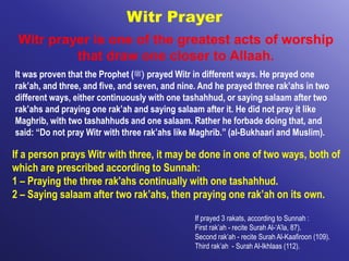 Witr Prayer
Witr prayer is one of the greatest acts of worship
that draw one closer to Allaah.
It was proven that the Prophet (‫)ﷺ‬ prayed Witr in different ways. He prayed one
rak’ah, and three, and five, and seven, and nine. And he prayed three rak’ahs in two
different ways, either continuously with one tashahhud, or saying salaam after two
rak’ahs and praying one rak’ah and saying salaam after it. He did not pray it like
Maghrib, with two tashahhuds and one salaam. Rather he forbade doing that, and
said: “Do not pray Witr with three rak’ahs like Maghrib.” (al-Bukhaari and Muslim).
If prayed 3 rakats, according to Sunnah :
First rak’ah - recite Surah Al-‘A’la, 87).
Second rak’ah - recite Surah Al-Kaafiroon (109).
Third rak’ah - Surah Al-Ikhlaas (112).
If a person prays Witr with three, it may be done in one of two ways, both of
which are prescribed according to Sunnah:
1 – Praying the three rak'ahs continually with one tashahhud.
2 – Saying salaam after two rak’ahs, then praying one rak’ah on its own.
 