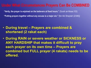 Under What Circumstances Prayers Can Be COMBINED
“Verily, the prayer is enjoined on the believers at fixed hours.” (Surah an-Nisaa:103)
“Putting prayers together without any excuse is a major sin.” [Ibn Abi Shaybah (2/346)]
• During travel – Prayers are combined &
shortened (2 rakat each)
• During RAIN or severe weather or SICKNESS or
ANY HARDSHIP that makes it difficult to pray
each prayer on its own time – Prayers are
combined but FULL prayer (4 rakats) needs to be
offered.
 