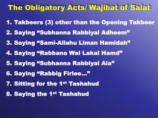 The Obligatory Acts/ Wajibat of Salat
1. Takbeers (3) other than the Opening Takbeer
2. Saying “Subhanna Rabbiyal Adheem”
3. Saying “Sami-Allahu Liman Hamidah”
4. Saying “Rabbana Wal Lakal Hamd”
5. Saying “Subhanna Rabbiyal Ala”
6. Saying “Rabbig Firlee…”
7. Sitting for the 1st Tashahud
8. Saying the 1st Tashahud
 