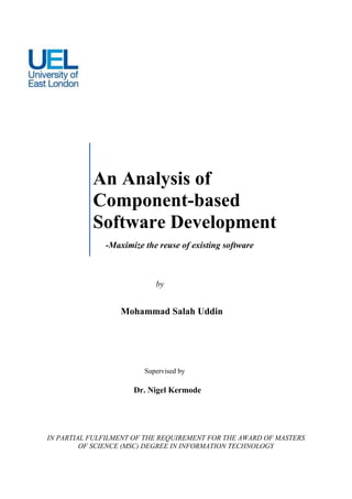 An Analysis of
           Component-based
           Software Development
              -Maximize the reuse of existing software



                           by


                  Mohammad Salah Uddin

                     ID: 0857146



                        Supervised by

                     Dr. Nigel Kermode




IN PARTIAL FULFILMENT OF THE REQUIREMENT FOR THE AWARD OF MASTERS
         OF SCIENCE (MSC) DEGREE IN INFORMATION TECHNOLOGY
 